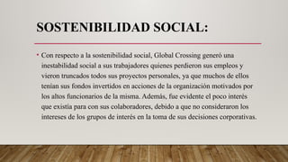 SOSTENIBILIDAD SOCIAL:
• Con respecto a la sostenibilidad social, Global Crossing generó una
inestabilidad social a sus trabajadores quienes perdieron sus empleos y
vieron truncados todos sus proyectos personales, ya que muchos de ellos
tenían sus fondos invertidos en acciones de la organización motivados por
los altos funcionarios de la misma. Además, fue evidente el poco interés
que existía para con sus colaboradores, debido a que no consideraron los
intereses de los grupos de interés en la toma de sus decisiones corporativas.
 
