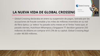 LA NUEVA VIDA DE GLOBAL CROSSING
• Global Crossing declaraba en enero su suspensión de pagos, lastrada por las
acusaciones de fraude contable y los miles de millones invertidos en su red
de fibra óptica. La 'teleco' ha pasado ocho meses en el 'limbo' hasta que, el
pasado viernes, Hutchison Whampoa y Singapore TT decidían gastarse 250
millones de dólares en comprar el 61,5% de su capital. Global Crossing llegó
a valer 48.000 millones.
 