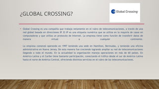 ¿GLOBAL CROSSING?
• Global Crossing es una compañía que trabaja netamente en el rubro de telecomunicaciones, a través de una
red global basada en direcciones IP. El IP es una etiqueta numérica que se utiliza en la mayoría de casos en
computadoras y que utiliza un protocolo de Internet. La empresa tiene como función de transferir datos de
manera virtual a cualquier continente.
La empresa comenzó operando en 1997 teniendo una sede en Hamilton, Bermudas, y teniendo una oficina
administrativa en Nueva Jersey. De esta manera fue creciendo logrando ampliar su red de telecomunicaciones
llegando a todo el mundo. En la actualidad la organización maneja operaciones en más de 60 países. En
América Latina y el Caribe tiene bastante participación, conectando el tráfico desde el sur de América Latina
hasta el norte de América Central, ofreciendo distintos servicios en el rubro de las telecomunicaciones.
 