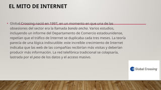 EL MITO DE INTERNET
• Global Crossing nació en 1997, en un momento en que una de las
obsesiones del sector era la llamada banda ancha. Varios estudios,
incluyendo un informe del Departamento de Comercio estadounidense,
repetían que el tráfico de Internet se duplicaba cada tres meses. La teoría
parecía de una lógica indiscutible: este increíble crecimiento de Internet
indicaba que las web de las compañías recibirían más visitas y deberían
producir más información. La red telefónica tradicional se colapsaría,
lastrada por el peso de los datos y el acceso masivo.
 