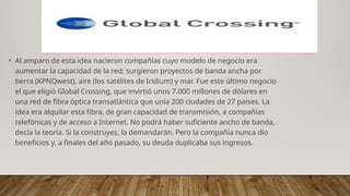 • Al amparo de esta idea nacieron compañías cuyo modelo de negocio era
aumentar la capacidad de la red; surgieron proyectos de banda ancha por
tierra (KPNQwest), aire (los satélites de Iridium) y mar. Fue este último negocio
el que eligió Global Crossing, que invirtió unos 7.000 millones de dólares en
una red de fibra óptica transatlántica que unía 200 ciudades de 27 países. La
idea era alquilar esta fibra, de gran capacidad de transmisión, a compañías
telefónicas y de acceso a Internet. No podrá haber suficiente ancho de banda,
decía la teoría. Si la construyes, la demandarán. Pero la compañía nunca dio
beneficios y, a finales del año pasado, su deuda duplicaba sus ingresos.
 
