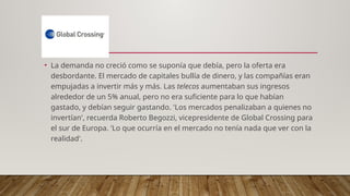 • La demanda no creció como se suponía que debía, pero la oferta era
desbordante. El mercado de capitales bullía de dinero, y las compañías eran
empujadas a invertir más y más. Las telecos aumentaban sus ingresos
alrededor de un 5% anual, pero no era suficiente para lo que habían
gastado, y debían seguir gastando. 'Los mercados penalizaban a quienes no
invertían', recuerda Roberto Begozzi, vicepresidente de Global Crossing para
el sur de Europa. 'Lo que ocurría en el mercado no tenía nada que ver con la
realidad'.
 