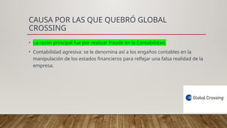 CAUSA POR LAS QUE QUEBRÓ GLOBAL
CROSSING
• La razón principal fue por realizar fraude en la Contabilidad.
• Contabilidad agresiva: se le denomina así a los engaños contables en la
manipulación de los estados financieros para reflejar una falsa realidad de la
empresa.
 