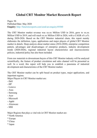 Global CRT Monitor Market Research Report
Pages: 96
Published Date: May 2020
Enquiry: http://futuristicreports.com/send-an-enquiry/69360
The CRT Monitor market revenue was xx.xx Million USD in 2016, grew to xx.xx
Million USD in 2019, and will reach xx.xx Million USD in 2026, with a CAGR of x.x%
during 2020-2026. Based on the CRT Monitor industrial chain, this report mainly
elaborates the definition, types, applications and major players of global CRT Monitor
market in details. Deep analysis about market status (2016-2020), enterprise competition
pattern, advantages and disadvantages of enterprise products, industry development
trends (2020-2026), regional industrial layout characteristics and macroeconomic
policies, industrial policy has also been included.
From raw materials to downstream buyers of this CRT Monitor industry will be analyzed
scientifically, the feature of product circulation and sales channel will be presented as
well. In a word, this report will help you to establish a panorama of industrial
development and characteristics of the CRT Monitor market.
The CRT Monitor market can be split based on product types, major applications, and
important regions.
Major Players in CRT Monitor market are:
- Dell
- HP
- Lenovo
- Asus
- Samsung
- Acer
- Microsoft
- Apple
- Alienware
- MSI
Major Regions that plays a vital role in CRT Monitor market are:
* North America
* Europe
* China
* Japan
 