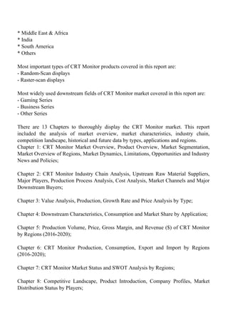 * Middle East & Africa
* India
* South America
* Others
Most important types of CRT Monitor products covered in this report are:
- Random-Scan displays
- Raster-scan displays
Most widely used downstream fields of CRT Monitor market covered in this report are:
- Gaming Series
- Business Series
- Other Series
There are 13 Chapters to thoroughly display the CRT Monitor market. This report
included the analysis of market overview, market characteristics, industry chain,
competition landscape, historical and future data by types, applications and regions.
Chapter 1: CRT Monitor Market Overview, Product Overview, Market Segmentation,
Market Overview of Regions, Market Dynamics, Limitations, Opportunities and Industry
News and Policies;
Chapter 2: CRT Monitor Industry Chain Analysis, Upstream Raw Material Suppliers,
Major Players, Production Process Analysis, Cost Analysis, Market Channels and Major
Downstream Buyers;
Chapter 3: Value Analysis, Production, Growth Rate and Price Analysis by Type;
Chapter 4: Downstream Characteristics, Consumption and Market Share by Application;
Chapter 5: Production Volume, Price, Gross Margin, and Revenue ($) of CRT Monitor
by Regions (2016-2020);
Chapter 6: CRT Monitor Production, Consumption, Export and Import by Regions
(2016-2020);
Chapter 7: CRT Monitor Market Status and SWOT Analysis by Regions;
Chapter 8: Competitive Landscape, Product Introduction, Company Profiles, Market
Distribution Status by Players;
 