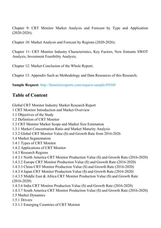 Chapter 9: CRT Monitor Market Analysis and Forecast by Type and Application
(2020-2026);
Chapter 10: Market Analysis and Forecast by Regions (2020-2026);
Chapter 11: CRT Monitor Industry Characteristics, Key Factors, New Entrants SWOT
Analysis, Investment Feasibility Analysis;
Chapter 12: Market Conclusion of the Whole Report;
Chapter 13: Appendix Such as Methodology and Data Resources of this Research;
Sample Request: http://futuristicreports.com/request-sample/69360
Table of Content
Global CRT Monitor Industry Market Research Report
1 CRT Monitor Introduction and Market Overview
1.1 Objectives of the Study
1.2 Definition of CRT Monitor
1.3 CRT Monitor Market Scope and Market Size Estimation
1.3.1 Market Concentration Ratio and Market Maturity Analysis
1.3.2 Global CRT Monitor Value ($) and Growth Rate from 2016-2026
1.4 Market Segmentation
1.4.1 Types of CRT Monitor
1.4.2 Applications of CRT Monitor
1.4.3 Research Regions
1.4.3.1 North America CRT Monitor Production Value ($) and Growth Rate (2016-2020)
1.4.3.2 Europe CRT Monitor Production Value ($) and Growth Rate (2016-2020)
1.4.3.3 China CRT Monitor Production Value ($) and Growth Rate (2016-2020)
1.4.3.4 Japan CRT Monitor Production Value ($) and Growth Rate (2016-2020)
1.4.3.5 Middle East & Africa CRT Monitor Production Value ($) and Growth Rate
(2016-2020)
1.4.3.6 India CRT Monitor Production Value ($) and Growth Rate (2016-2020)
1.4.3.7 South America CRT Monitor Production Value ($) and Growth Rate (2016-2020)
1.5 Market Dynamics
1.5.1 Drivers
1.5.1.1 Emerging Countries of CRT Monitor
 