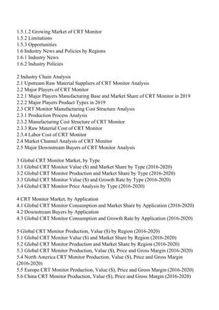 1.5.1.2 Growing Market of CRT Monitor
1.5.2 Limitations
1.5.3 Opportunities
1.6 Industry News and Policies by Regions
1.6.1 Industry News
1.6.2 Industry Policies
2 Industry Chain Analysis
2.1 Upstream Raw Material Suppliers of CRT Monitor Analysis
2.2 Major Players of CRT Monitor
2.2.1 Major Players Manufacturing Base and Market Share of CRT Monitor in 2019
2.2.2 Major Players Product Types in 2019
2.3 CRT Monitor Manufacturing Cost Structure Analysis
2.3.1 Production Process Analysis
2.3.2 Manufacturing Cost Structure of CRT Monitor
2.3.3 Raw Material Cost of CRT Monitor
2.3.4 Labor Cost of CRT Monitor
2.4 Market Channel Analysis of CRT Monitor
2.5 Major Downstream Buyers of CRT Monitor Analysis
3 Global CRT Monitor Market, by Type
3.1 Global CRT Monitor Value ($) and Market Share by Type (2016-2020)
3.2 Global CRT Monitor Production and Market Share by Type (2016-2020)
3.3 Global CRT Monitor Value ($) and Growth Rate by Type (2016-2020)
3.4 Global CRT Monitor Price Analysis by Type (2016-2020)
4 CRT Monitor Market, by Application
4.1 Global CRT Monitor Consumption and Market Share by Application (2016-2020)
4.2 Downstream Buyers by Application
4.3 Global CRT Monitor Consumption and Growth Rate by Application (2016-2020)
5 Global CRT Monitor Production, Value ($) by Region (2016-2020)
5.1 Global CRT Monitor Value ($) and Market Share by Region (2016-2020)
5.2 Global CRT Monitor Production and Market Share by Region (2016-2020)
5.3 Global CRT Monitor Production, Value ($), Price and Gross Margin (2016-2020)
5.4 North America CRT Monitor Production, Value ($), Price and Gross Margin
(2016-2020)
5.5 Europe CRT Monitor Production, Value ($), Price and Gross Margin (2016-2020)
5.6 China CRT Monitor Production, Value ($), Price and Gross Margin (2016-2020)
 