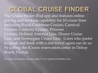 The Cruise Finder iPad app also features online
pricing and booking capability for 10 cruise lines
including Royal Caribbean Cruises, Carnival
Cruises, Celebrity Cruises, Princess
Cruises, Holland America Line, Disney Cruise
Line, and Norwegian Cruise Line. Users who prefer
to speak and book with a real travel agent can do so
by calling the iCruise reservation center in Delray
Beach, Florida.
For more information visit now http://www.globalcruisefinder.com
 
