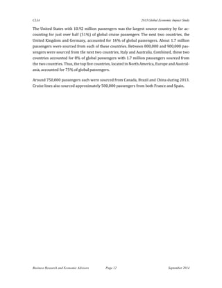 CLIA 2013 Global Economic Impact Study 
Business Research and Economic Advisors Page 12 September 2014 
The United States with 10.92 million passengers was the largest source country by far ac- counting for just over half (51%) of global cruise passengers The next two countries, the United Kingdom and Germany, accounted for 16% of global passengers. About 1.7 million passengers were sourced from each of these countries. Between 800,000 and 900,000 pas- sengers were sourced from the next two countries, Italy and Australia. Combined, these two countries accounted for 8% of global passengers with 1.7 million passengers sourced from the two countries. Thus, the top five countries, located in North America, Europe and Austral- asia, accounted for 75% of global passengers. 
Around 750,000 passengers each were sourced from Canada, Brazil and China during 2013. Cruise lines also sourced approximately 500,000 passengers from both France and Spain. 
 