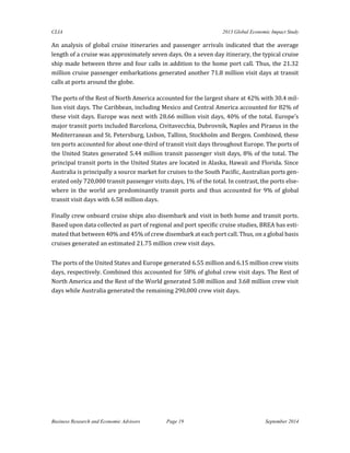 CLIA 2013 Global Economic Impact Study 
Business Research and Economic Advisors Page 19 September 2014 
An analysis of global cruise itineraries and passenger arrivals indicated that the average length of a cruise was approximately seven days. On a seven day itinerary, the typical cruise ship made between three and four calls in addition to the home port call. Thus, the 21.32 million cruise passenger embarkations generated another 71.8 million visit days at transit calls at ports around the globe. 
The ports of the Rest of North America accounted for the largest share at 42% with 30.4 mil- lion visit days. The Caribbean, including Mexico and Central America accounted for 82% of these visit days. Europe was next with 28.66 million visit days, 40% of the total. Europe’s major transit ports included Barcelona, Civitavecchia, Dubrovnik, Naples and Piraeus in the Mediterranean and St. Petersburg, Lisbon, Tallinn, Stockholm and Bergen. Combined, these ten ports accounted for about one-third of transit visit days throughout Europe. The ports of the United States generated 5.44 million transit passenger visit days, 8% of the total. The principal transit ports in the United States are located in Alaska, Hawaii and Florida. Since Australia is principally a source market for cruises to the South Pacific, Australian ports gen- erated only 720,000 transit passenger visits days, 1% of the total. In contrast, the ports else- where in the world are predominantly transit ports and thus accounted for 9% of global transit visit days with 6.58 million days. 
Finally crew onboard cruise ships also disembark and visit in both home and transit ports. Based upon data collected as part of regional and port specific cruise studies, BREA has esti- mated that between 40% and 45% of crew disembark at each port call. Thus, on a global basis cruises generated an estimated 21.75 million crew visit days. 
The ports of the United States and Europe generated 6.55 million and 6.15 million crew visits days, respectively. Combined this accounted for 58% of global crew visit days. The Rest of North America and the Rest of the World generated 5.08 million and 3.68 million crew visit days while Australia generated the remaining 290,000 crew visit days. 
 