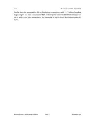 CLIA 2013 Global Economic Impact Study 
Business Research and Economic Advisors Page 22 September 2014 
Finally, Australia accounted for 3% of global direct expenditures with $1.72 billion. Spending by passengers and crew accounted for 42% of the regional total with $0.73 billion in expend- itures while cruise lines accounted for the remaining 58% with nearly $1.0 billion in expend- itures. 
 