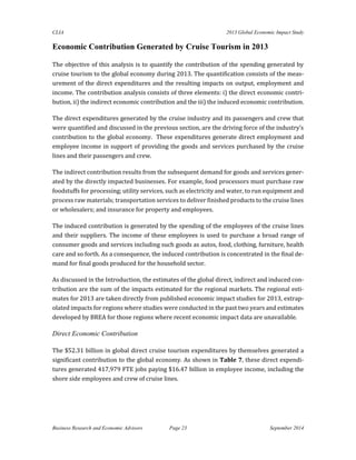 CLIA 2013 Global Economic Impact Study 
Business Research and Economic Advisors Page 23 September 2014 
Economic Contribution Generated by Cruise Tourism in 2013 
The objective of this analysis is to quantify the contribution of the spending generated by cruise tourism to the global economy during 2013. The quantification consists of the meas- urement of the direct expenditures and the resulting impacts on output, employment and income. The contribution analysis consists of three elements: i) the direct economic contri- bution, ii) the indirect economic contribution and the iii) the induced economic contribution. 
The direct expenditures generated by the cruise industry and its passengers and crew that were quantified and discussed in the previous section, are the driving force of the industry’s contribution to the global economy. These expenditures generate direct employment and employee income in support of providing the goods and services purchased by the cruise lines and their passengers and crew. 
The indirect contribution results from the subsequent demand for goods and services gener- ated by the directly impacted businesses. For example, food processors must purchase raw foodstuffs for processing; utility services, such as electricity and water, to run equipment and process raw materials; transportation services to deliver finished products to the cruise lines or wholesalers; and insurance for property and employees. 
The induced contribution is generated by the spending of the employees of the cruise lines and their suppliers. The income of these employees is used to purchase a broad range of consumer goods and services including such goods as autos, food, clothing, furniture, health care and so forth. As a consequence, the induced contribution is concentrated in the final de- mand for final goods produced for the household sector. 
As discussed in the Introduction, the estimates of the global direct, indirect and induced con- tribution are the sum of the impacts estimated for the regional markets. The regional esti- mates for 2013 are taken directly from published economic impact studies for 2013, extrap- olated impacts for regions where studies were conducted in the past two years and estimates developed by BREA for those regions where recent economic impact data are unavailable. 
Direct Economic Contribution 
The $52.31 billion in global direct cruise tourism expenditures by themselves generated a significant contribution to the global economy. As shown in Table 7, these direct expendi- tures generated 417,979 FTE jobs paying $16.47 billion in employee income, including the shore side employees and crew of cruise lines. 
 