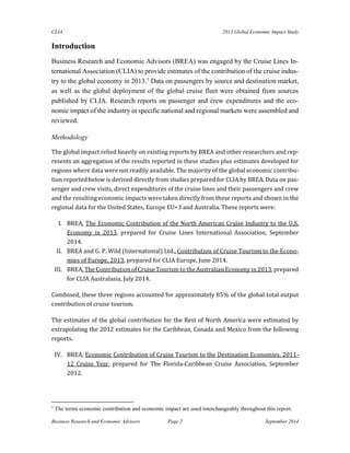 CLIA 2013 Global Economic Impact Study 
Business Research and Economic Advisors Page 2 September 2014 
Introduction 
Business Research and Economic Advisors (BREA) was engaged by the Cruise Lines In- ternational Association (CLIA) to provide estimates of the contribution of the cruise indus- try to the global economy in 2013.1 Data on passengers by source and destination market, as well as the global deployment of the global cruise fleet were obtained from sources published by CLIA. Research reports on passenger and crew expenditures and the eco- nomic impact of the industry in specific national and regional markets were assembled and reviewed. 
Methodology 
The global impact relied heavily on existing reports by BREA and other researchers and rep- resents an aggregation of the results reported in these studies plus estimates developed for regions where data were not readily available. The majority of the global economic contribu- tion reported below is derived directly from studies prepared for CLIA by BREA. Data on pas- senger and crew visits, direct expenditures of the cruise lines and their passengers and crew and the resulting economic impacts were taken directly from these reports and shown in the regional data for the United States, Europe EU+3 and Australia. These reports were: 
I. BREA, The Economic Contribution of the North American Cruise Industry to the U.S. Economy in 2013, prepared for Cruise Lines International Association, September 2014. 
II. BREA and G. P. Wild (International) Ltd., Contribution of Cruise Tourism to the Econo- mies of Europe, 2013, prepared for CLIA Europe, June 2014. 
III. BREA, The Contribution of Cruise Tourism to the Australian Economy in 2013, prepared for CLIA Australasia, July 2014. 
Combined, these three regions accounted for approximately 85% of the global total output contribution of cruise tourism. 
The estimates of the global contribution for the Rest of North America were estimated by extrapolating the 2012 estimates for the Caribbean, Canada and Mexico from the following reports. 
IV. BREA, Economic Contribution of Cruise Tourism to the Destination Economies, 2011- 12 Cruise Year, prepared for The Florida-Caribbean Cruise Association, September 2012. 
1 The terms economic contribution and economic impact are used interchangeably throughout this report.  