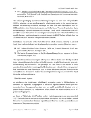 CLIA 2013 Global Economic Impact Study 
Business Research and Economic Advisors Page 3 September 2014 
V. BREA, The Economic Contribution of the International Cruise Industry in Canada, 2012, prepared for CLIA North West & Canada Cruise Association and Partnering Cruise As- sociations, March 2013. 
The data on spending by cruise lines and their passengers and crew were extrapolated to 2013 by adjusting average spending rates for inflation as reported by the appropriate gov- ernment and monetary authorities. Passenger and crew visits were updated with data for 2013 as obtained from the destination ports and the Caribbean Tourism Organization. Given the extrapolated visit and spending data, the direct cruise sector expenditures were esti- mated for each of the markets. The resulting economic impacts were estimated with the same models that were used to estimate the economic impacts for 2012. The Rest of North America accounted for about 8% of the total global economic impacts. 
Limited data was available for the Rest of the World which consisted primarily of Asia and South America. Data for Brazil and New Zealand were obtained from the following reports. 
VI. FGV Projetos, Maritime Cruises: Study on Profile and Economic Impacts in Brazil, pre- pared for CLIA Abremar Brasil, June 2014. 
VII. M.e Spatial, Economic Impact of the New Zealand Cruise Sector, prepared for Cruise New Zealand, August 2013. 
The expenditure and economic impact data reported in these studies were directly included in the estimated impacts for the Rest of World. Estimates for all of South America were esti- mated utilizing the Brazilian data and passenger and crew visit data for the rest of South America. Estimates for the remaining global destinations were estimated from average cruise line, passenger and crew expenditure rates for home port and transit port destinations as derived from the above seven studies. The resulting estimated impacts accounted for 7% of the global total output impacts. 
Global Economic Impacts 
As noted above, the global impact relied heavily on existing reports by BREA and other re- searchers and represents an aggregation of the results reported in these studies plus esti- mates developed for regions where data were not readily available. All data that were re- ported in local currencies, i.e., expenditures, output, income, etc., were converted to US$ for purposes of aggregation. 
As shown in Table 1, the 114.87 million onshore visits by passengers and crew generated $52.31 billion in direct cruise sector expenditures at destinations and source markets around the world. These also include the direct expenditures of the cruise lines for goods and services in support of their cruise operations.  