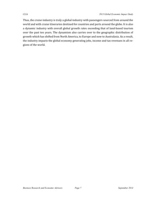CLIA 2013 Global Economic Impact Study 
Business Research and Economic Advisors Page 7 September 2014 
Thus, the cruise industry is truly a global industry with passengers sourced from around the world and with cruise itineraries destined for countries and ports around the globe. It is also a dynamic industry with overall global growth rates exceeding that of land-based tourism over the past ten years. The dynamism also carries over to the geographic distribution of growth which has shifted from North America, to Europe and now to Australasia. As a result, the industry impacts the global economy generating jobs, income and tax revenues in all re- gions of the world. 
 
