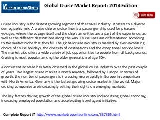 Complete Report @ http://www.marketreportsonline.com/337365.html
Global Cruise Market Report: 2014 Edition
Cruise industry is the fastest growing segment of the travel industry. It caters to a diverse
demographic mix. A cruise ship or cruise liner is a passenger ship used for pleasure
voyages, where the voyage itself and the ship's amenities are a part of the experience, as
well as the different destinations along the way. Cruise lines are differentiated according
to the market niche that they fill. The global cruise industry is marked by ever-increasing
choice of cruise holidays, the diversity of destinations and the exceptional service levels.
The market also offers a wide variety of job opportunities to people from all backgrounds.
Cruising is most popular among the older generation of age 50+.
A consistent increase has been observed in the global cruise industry over the past couple
of years. The largest cruise market is North America, followed by Europe. In terms of
growth, the number of passengers is increasing more rapidly in Europe in comparison
with North America. Germany is the fastest growing cruise market in the world. Major
cruising companies are increasingly setting their sights on emerging markets.
The key factors driving growth of the global cruise industry include rising global economy,
increasing employed population and accelerating travel agent initiative.
 