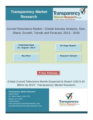 Transparency Market 
Research 
Curved Televisions Market - Global Industry Analysis, Size, 
Share, Growth, Trends and Forecast, 2013 - 2019 
Published Date 54 Page Report 
01- August -2014 
Buy Now Request Sample 
Press Release 
Global Curved Televisions Market Expected to Reach USD 8.43 
Billion by 2019 : Transparency Market Research 
Transparency Market Research 
State Tower, 
90, State Street, Suite 700. 
Albany, NY 12207 
United States 
www.transparencymarketresearch.com 
sales@transparencymarketresearch.com 
 