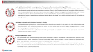 2.2 Global market drivers
Rapid digitalization coupled with increasing adoption of information and communications technology (ICT) devices
• Rapid digitalization has resulted in the increased adoption of various ICTs, including cloud computing, smart grids, optic Wi-Fi, cognitive technologies, and new payment
models, among others. People, organizations, and governments are using these products to transfer confidential data over the Internet, which increase the chances of
unauthorized access to data. Again, the rapid change in business environments, owing to the adoption of the bring-your-own-device (BYOD) concept, makes it necessary
to have efficient multilayered cybersecurity systems that provide access to corporate information, along with minimizing risk, and maintaining compliance.
• Using cybersecurity solutions to implement security and protective measures regarding data exchange, and to create an environment of digital trust and safety are thus
becoming a necessity.
Spending on information security products continues to increase
• The global expenditure on information security products shows an increasing trend, from USD 101 Bn in 2017 to USD 124 Bn in 2019, as per research estimates. A large
portion of this expense will be for cybersecurity products and solutions. One of the possible reasons for the higher adoption among various sectors is increased
awareness regarding security and its associated issues.
• Data and information loss has resulted in significant financial losses for organizations in the past. Each of these instances becomes a driver for other organizations to
implement cybersecurity platforms or solutions.
6
Cybersecurity will evolve with 5G
• With the advent of the 5G era, more and more devices will be connected using Internet of Things (IoT). The management of data on these devices will become far more
complex than it is today. However, compared to the monolithic networks that we presently have, 5G will have all its functions virtualized. Since, virtualization means
greater mutual authentication between users and networks, 5G will restrict cyberattacks to some extent.
• However, the chances of denial of services attacks (DDoS) will persist. In the 2016 Dyn cyberattack, unsecured IoT devices, such as baby monitors, printers, etc., were
hacked as they were provided with default passwords. The impact might be manifold with 5G. Hence, the expected high adoption of 5G in the next few years will also
necessitate the evolution of cybersecurity technologies.
5G
 