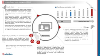 3.1 Identity and access management (IAM)
Growth drivers
IAM
XX XX XX XX XX XX
XX
XX
42.41
2014 2015 2016 2017 2018 2019 2020 2021 2022
CAGR (2017-2022): XX%
Fig 4: Revenue contribution – IAM
Challenges
Major trendsIn general, the IoT vendors focus less on maintaining privacy,
providing authentication and managing users’ identities.
However, IoT platform product managers and service
providers have started to incorporate various device identities
and access technologies into IoT platforms to simplify security
designs.
IAM is currently carried out in a decentralized manner using
Blockchain technology to prevent changes in personal
information.
The traditional user authentication is rule-based. The next
generation of adaptive access is however based on the
combined rules of machine learning and advanced analytics.
An organization sets a baseline for user behaviour, creating a
user group. Through unsupervised machine learning, the user
behaviour is tracked and corrective action is taken, if any
anomaly is detected.
• With single-factor authentication being no longer acceptable
in the growing digital world, stronger mechanisms such as
multi-factor and biometric authentication are needed to
improve security, which are considered crucial for the growth
of IAM.
• Stolen credentials of employees is the leading facilitator of
system hacking cases and data breach incidents, which is
expected to cost businesses around USD 2 Tn by 2019,
globally. In fact, stolen employee passwords are responsible
for 90% of cyberattacks, according to leading industry and
government reports. These are pushing organizations to
acquire IAM solutions.
• The IoT will connect almost every object to the Internet,
increasing the risk of cyberattacks. IAM solutions help to
create an identity lifecycle for IoT devices, also called Identity
of Things (IDoT), and safeguard the data during the lifecycle. • Application of IAM in the software as a service (SaaS)
model makes it easier for users to access information.
However, it becomes complex with the rapidly
increasing number of applications. Each application
requires different passwords and expiration cycles. This
diminishes user productivity as they spend time trying
to manage, reset and remember the data.
• IAM products are expensive for extending or
integrating with cloud applications.
7
 