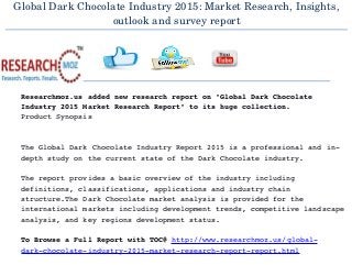 Global Dark Chocolate Industry 2015: Market Research, Insights,
outlook and survey report
  
Researchmoz.us added new research report on "Global Dark Chocolate 
Industry 2015 Market Research Report" to its huge collection.
Product Synopsis
The Global Dark Chocolate Industry Report 2015 is a professional and in­
depth study on the current state of the Dark Chocolate industry.
The report provides a basic overview of the industry including 
definitions, classifications, applications and industry chain 
structure.The Dark Chocolate market analysis is provided for the 
international markets including development trends, competitive landscape
analysis, and key regions development status.
To Browse a Full Report with TOC@ http://www.researchmoz.us/global­
dark­chocolate­industry­2015­market­research­report­report.html
 