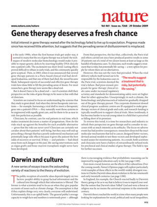 www.nature.com/nature

Vol 461 | Issue no. 7268 | 29 October 2009

Gene therapy deserves a fresh chance
Initial interest in gene therapy waned after the technology failed to live up to expectation. Progress made
since has received little attention, but suggests that the pervading sense of disillusionment is misplaced.
n the early 1990s, when the first human trials got under way, it
seemed to many that the era of gene therapy was at hand: the techniques of modern molecular biotechnology would make it possible to repair genetic defects by inserting healthy DNA directly
into a patient’s cells. The excitement was short-lived. Lasting effects
proved difficult to obtain in early trials, and the community quickly
grew sceptical. Then, in 2003, when it was announced that several
gene-therapy patients in a Paris-based clinical trial had developed leukaemia, and that one of them had died, the mood became
bleak. Subsequent reports of successful and effective gene-therapy
trials have done little to lift the prevailing sense of doom. For most
researchers, gene therapy now seems like a dead end.
But it doesn’t have to be a dead end — not if scientists shift their
perspective on the risks of gene therapy to be more in line with that
of clinicians.
Scientists are trained to focus on understanding the systems that
they study in great detail. And when they devise therapeutic interventions — for example, harnessing a viral shell to insert a therapeutic
gene into a patient’s DNA — they naturally want those systems to
be engineered with equally great care, and for them to be as near to
risk-free perfection as possible.
Clinicians, by contrast, care for real patients in real time, which
makes treatment decisions a matter of pragmatism. How do the
risks stack up against the benefits for each available alternative
— given that the risks are never zero? Clinicians are certainly not
cavalier about their patients’ well-being, but they may well end up
prescribing a therapy that has a poorly understood mechanism and
potentially large side effects because it gives the patient the best
odds of recovery or survival. If they — and patients — had shied
away from such dangers in the past, life-saving interventions such
as organ grafts and bone-marrow transplants might never have
been developed.

From that perspective, the fact that, collectively, the Paris trial
and others carried out since have produced positive results in some
20 patients out of a total of two dozen looms at least as large as the
handful of leukaemia cases. To clinicians, such results suggest a treatment that is risky, but potentially life-saving — a new option for people for whom there are no alternatives.
However, this was not the view that prevailed. When the viral
delivery vehicle itself turned out to be
responsible for the leukaemia cases in “The results suggest
the Paris trial, scientists deemed the a treatment that is
trial a failure. Bad press ensued, pro- risky, but potentially
posals for gene-therapy clinical tri- life-saving.”
als came under increased regulatory
scrutiny and standards for demonstrating safety were set higher
than for other approaches. Unsurprisingly in such a climate, the
biotechnology and pharmaceutical industries gradually dropped
out of the gene-therapy pursuit. This corporate disinterest slowed
clinical progress: academic centres are ill-equipped to make genetherapy vectors of clinical grade and scale, and research funding is
typically insufficient to support clinical trials. More insidiously, it
has become harder to recruit young talent to a field that is perceived
as falling short of its promises.
To reverse this trend, it is time for researchers and industry to
refresh their perspective on gene therapy and to consider its successes with as much intensity as its setbacks. The focus on adverse
events has had positive consequences: researchers dissected the exact
molecular mechanisms that led to cancer, designed better vectors,
devised animal models to test these vectors and developed sophisticated assays for monitoring patients. As a result, both scientists
and clinicians now have a battery of extraordinarily refined tools
for preclinical and clinical studies of gene therapy. The field is ripe
for further successes.
■

Darwin and culture

there is encouraging evidence that probabilistic reasoning can be
improved by targeted education early in life (see page 1189).
Even more crucial, however, are the effects of the cultural lens. Over
the coming month, Nature’s Opinion pages will explore particularly
vivid examples of these effects in the world’s widely divergent reactions to Charles Darwin’s ideas about evolution in the late nineteenth
and early twentieth centuries (see page 1200).
In England, for example, the Church reacted badly to Darwin’s
theory, going so far as to say that to believe it was to imperil your soul.
But the notion that Darwin’s ideas ‘killed’ God and were a threat to
religion was by no means the universal response in the nineteenth
century.
Darwin’s theory reached the world at a time when many people were
looking for explanations for social, political and racial inequalities,

I

A new series of essays traces the astounding
variety of reactions to the theory of evolution.
he public reception of scientific ideas depends largely on two
factors: people’s ability to grasp factual information and the
cultural lens through which that information is filtered. The
former is what scientists tend to focus on when they give popular
accounts of issues such as climate change. The assumption is that
if they explain things very, very clearly, everyone will understand.
Unfortunately, this is an uphill battle. The general public’s average
capacity to weigh facts and numbers is notoriously poor — although

T

© 2009 Macmillan Publishers Limited. All rights reserved

1173

 