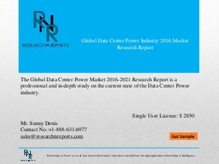 Global Data Center Power Industry 2016 Market
Research Report
Mr. Sunny Denis
Contact No.:+1-888-631-6977
sales@researchnreports.com
The Global Data Center Power Market 2016-2021 Research Report is a
professional and in-depth study on the current state of the Data Center Power
industry.
Single User License: $ 2850
“Knowledge is Power” as we all have known but in today‟s time that is not sufficient, the right application of knowledge is Intelligence.
 