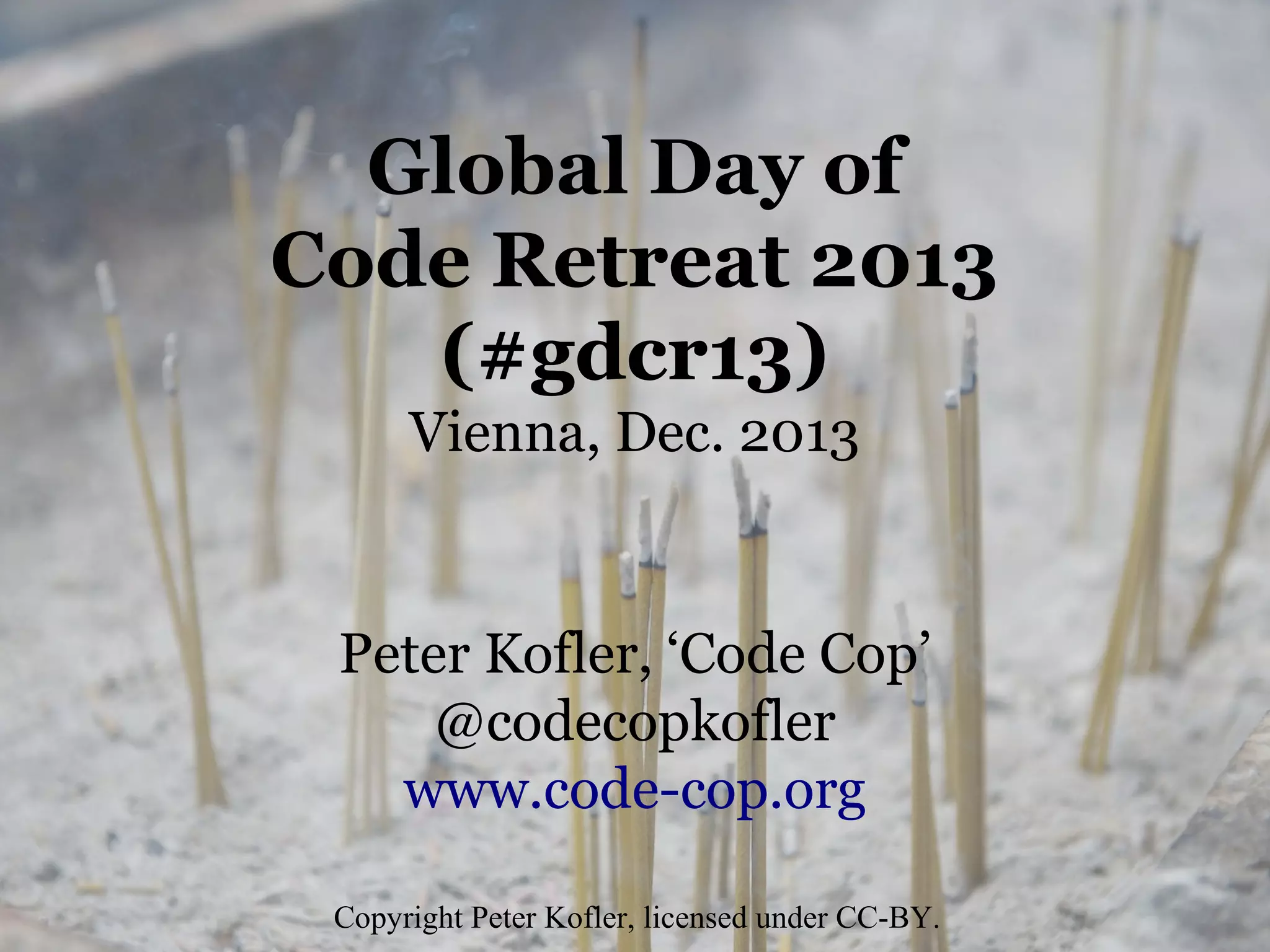 Global Day of
Code Retreat 2013
(#gdcr13)
Vienna, Dec. 2013

Peter Kofler, ‘Code Cop’
@codecopkofler
www.code-cop.org
Copyright Peter Kofler, licensed under CC-BY.

 