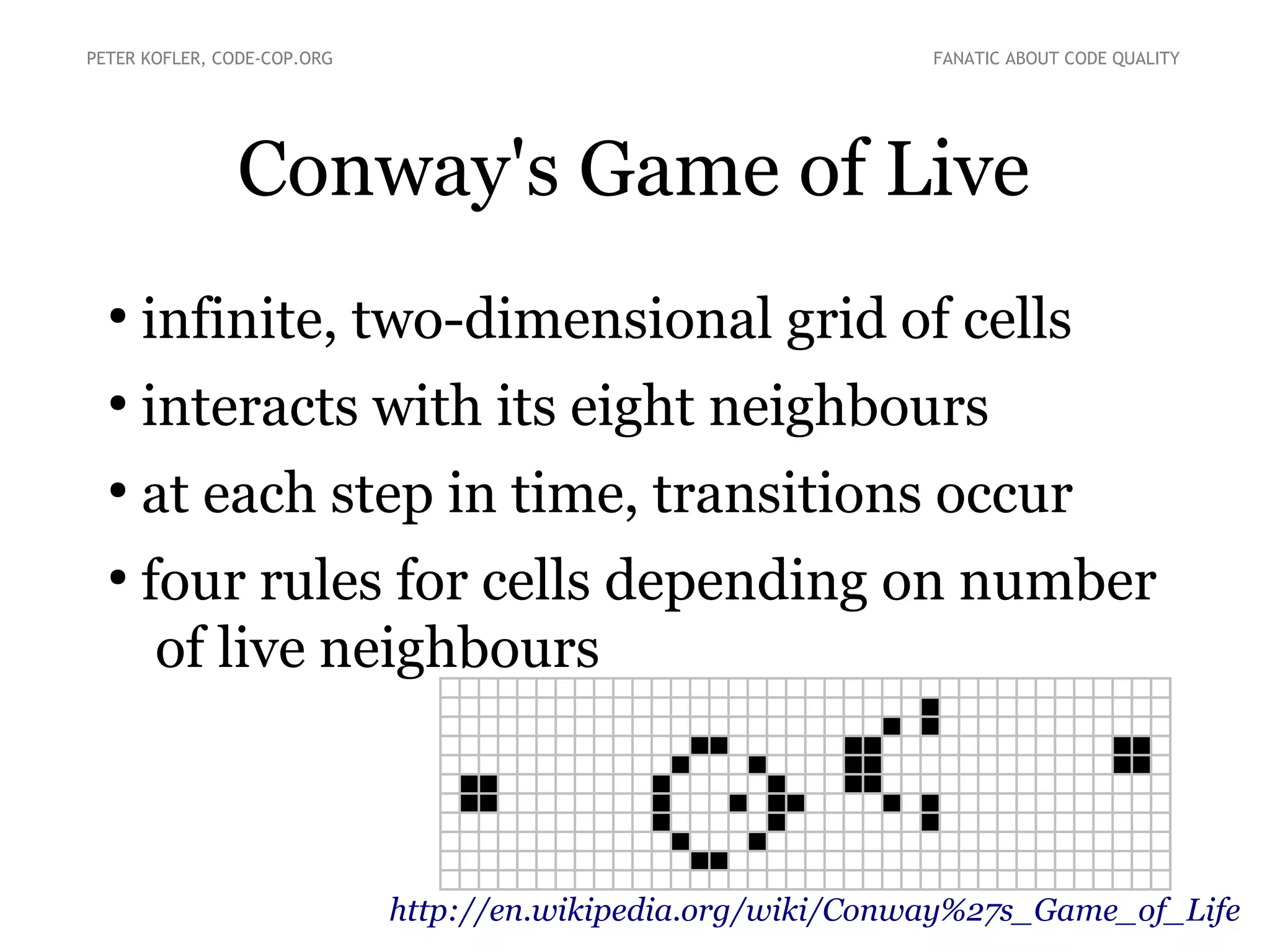 PETER KOFLER, CODE-COP.ORG

FANATIC ABOUT CODE QUALITY

Conway's Game of Live
●

infinite, two-dimensional grid of cells

●

interacts with its eight neighbours

●

at each step in time, transitions occur

●

four rules for cells depending on number
of live neighbours

http://en.wikipedia.org/wiki/Conway%27s_Game_of_Life

 