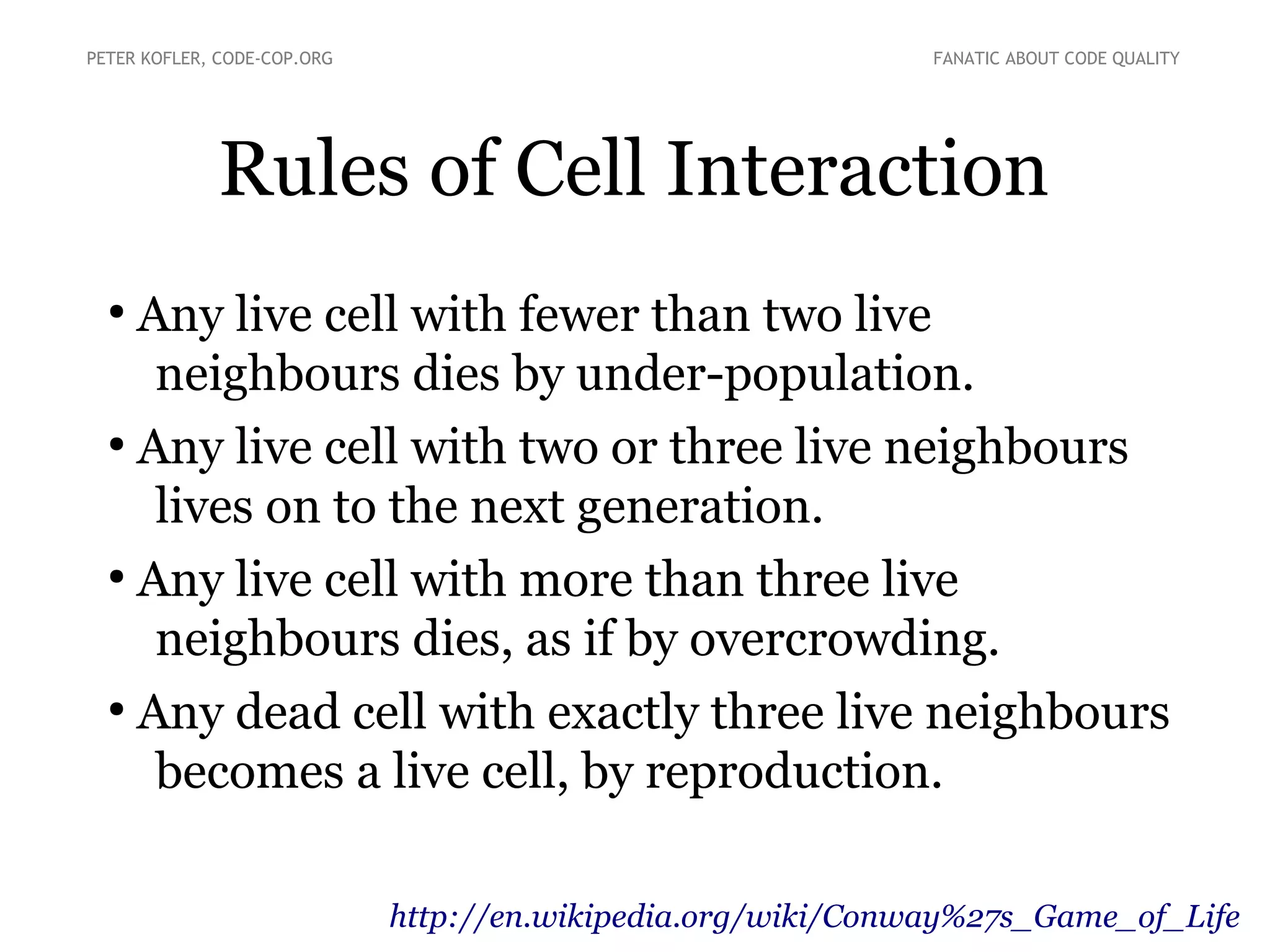 PETER KOFLER, CODE-COP.ORG

FANATIC ABOUT CODE QUALITY

Rules of Cell Interaction
Any live cell with fewer than two live
neighbours dies by under-population.
●
Any live cell with two or three live neighbours
lives on to the next generation.
●
Any live cell with more than three live
neighbours dies, as if by overcrowding.
●
Any dead cell with exactly three live neighbours
becomes a live cell, by reproduction.
●

http://en.wikipedia.org/wiki/Conway%27s_Game_of_Life

 