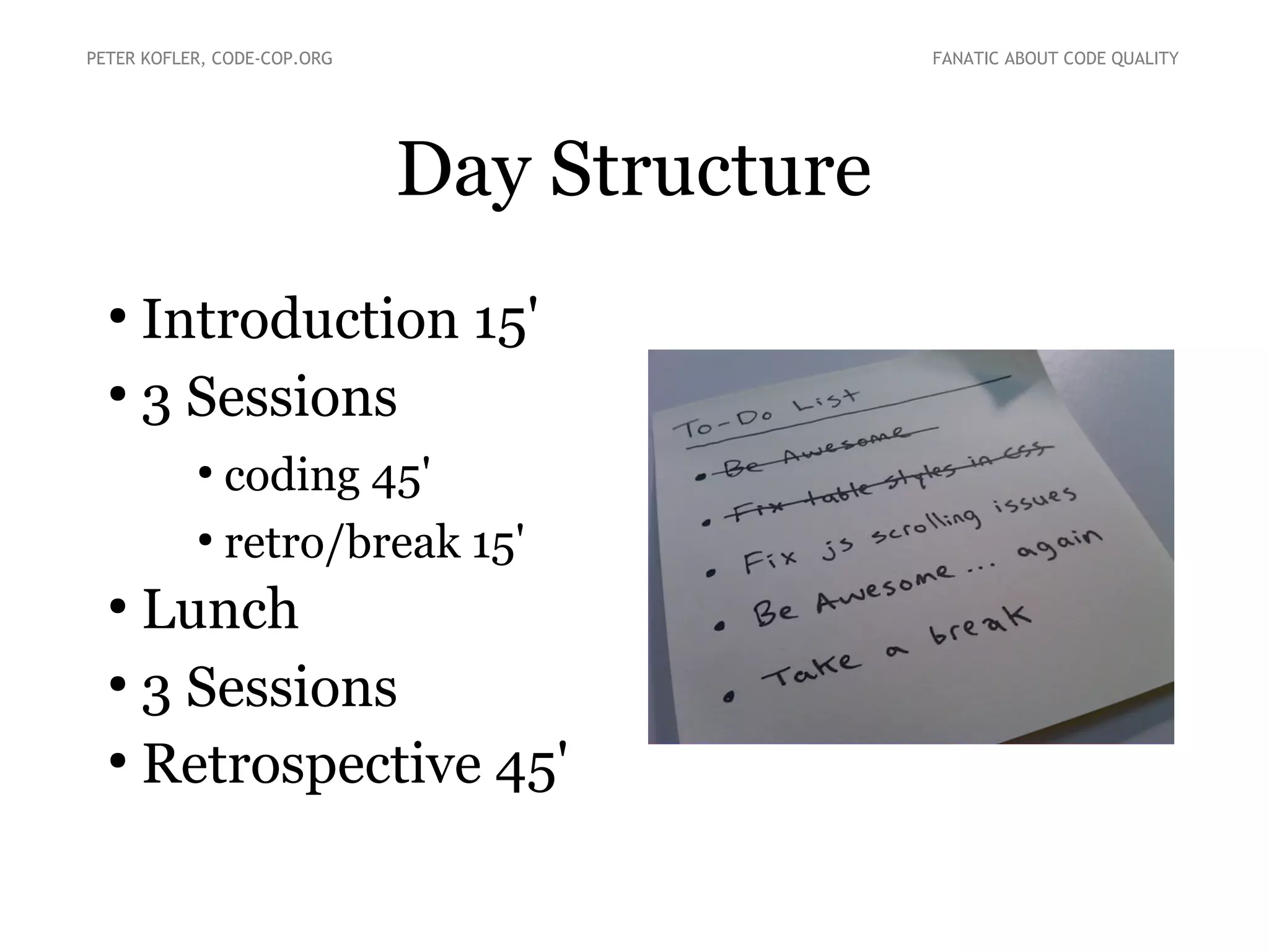 PETER KOFLER, CODE-COP.ORG

FANATIC ABOUT CODE QUALITY

Day Structure
Introduction 15'
●
3 Sessions
●

coding 45'
●
retro/break 15'
●

Lunch
●
3 Sessions
●
Retrospective 45'
●

 