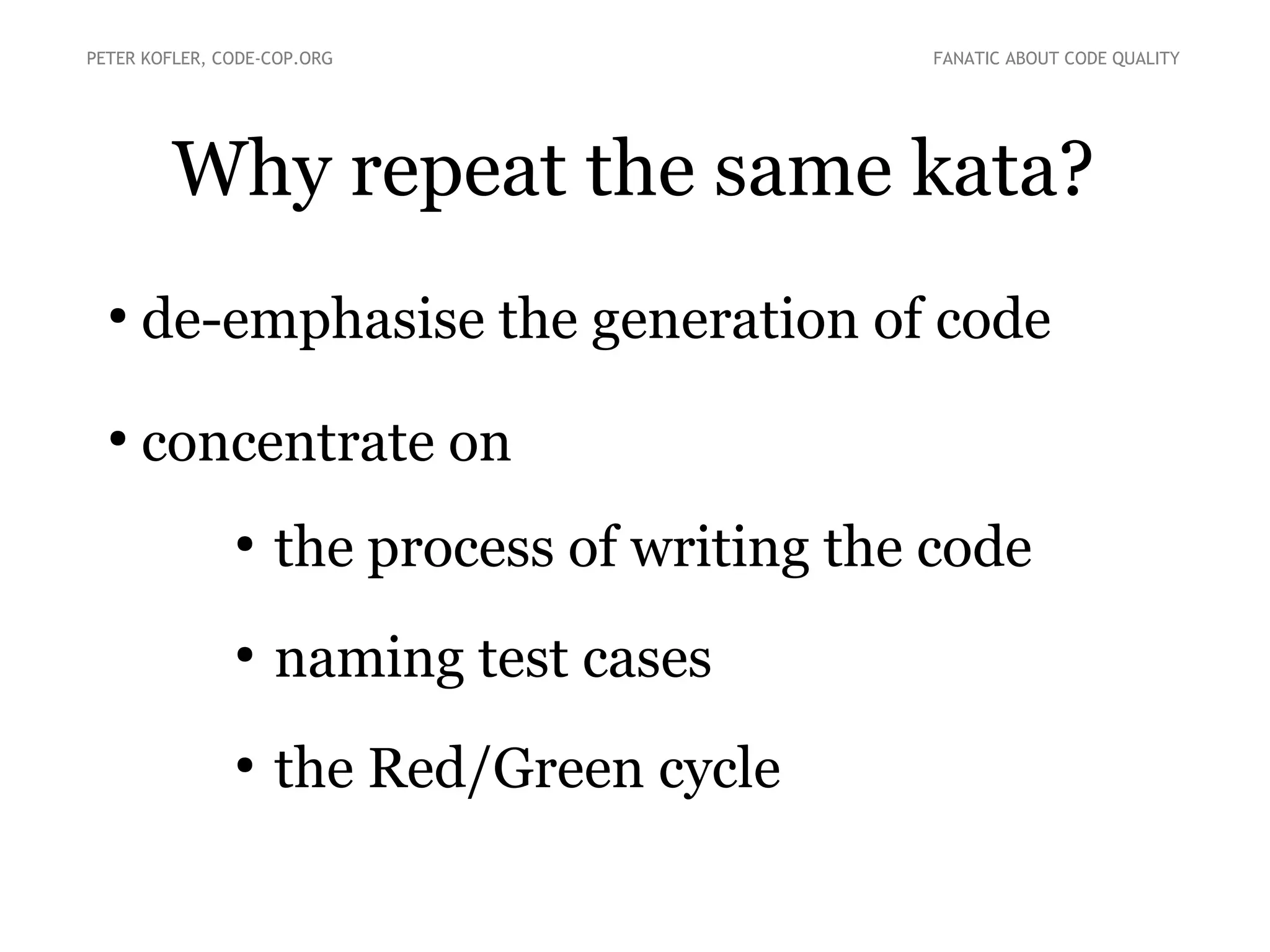 PETER KOFLER, CODE-COP.ORG

FANATIC ABOUT CODE QUALITY

Why repeat the same kata?
●

de-emphasise the generation of code

●

concentrate on
●

the process of writing the code

●

naming test cases

●

the Red/Green cycle

 