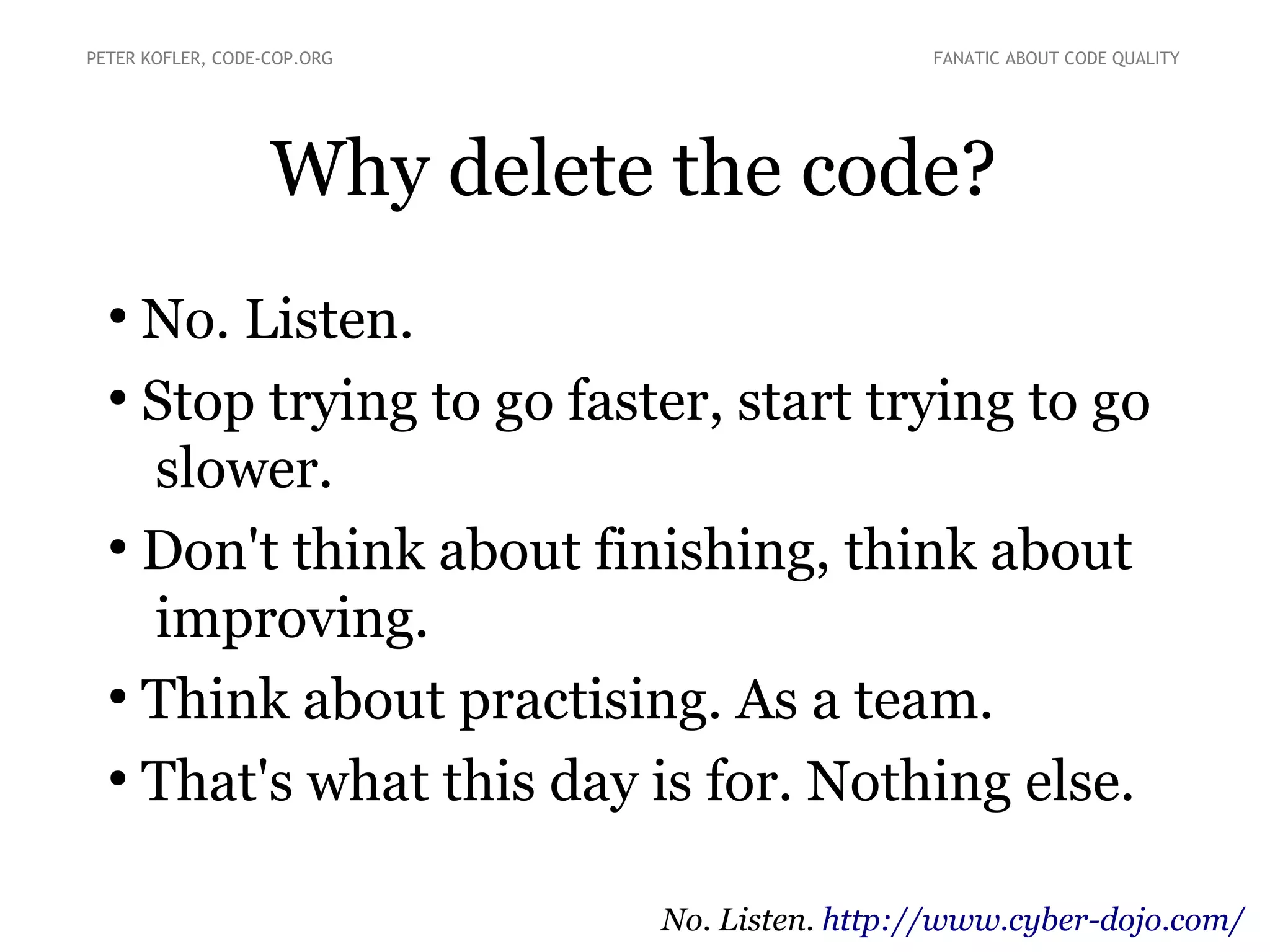 PETER KOFLER, CODE-COP.ORG

FANATIC ABOUT CODE QUALITY

Why delete the code?
No. Listen.
●
Stop trying to go faster, start trying to go
slower.
●
Don't think about finishing, think about
improving.
●
Think about practising. As a team.
●
That's what this day is for. Nothing else.
●

No. Listen. http://www.cyber-dojo.com/

 