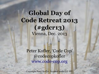 Global Day of
Code Retreat 2013
(#gdcr13)
Vienna, Dec. 2013

Peter Kofler, ‘Code Cop’
@codecopkofler
www.code-cop.org
Copyright Peter Kofler, licensed under CC-BY.

 