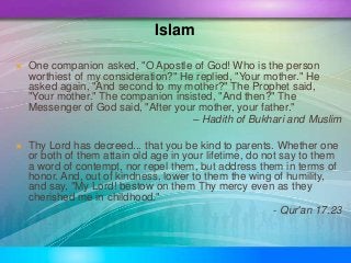 One companion asked, "O Apostle of God! Who is the person
worthiest of my consideration?" He replied, "Your mother." He
...