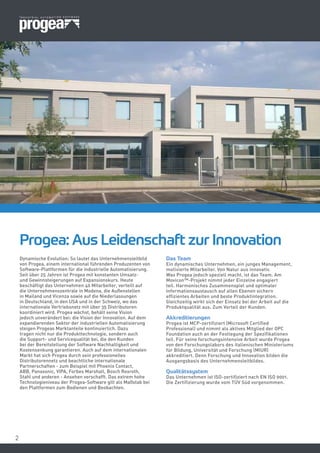 22
Dynamische Evolution: So lautet das Unternehmensleitbild
von Progea, einem international führenden Produzenten von
Software-Plattformen für die industrielle Automatisierung.
Seit über 25 Jahren ist Progea mit konstanten Umsatz-
und Gewinnsteigerungen auf Expansionskurs. Heute
beschäftigt das Unternehmen 40 Mitarbeiter, verteilt auf
die Unternehmenszentrale in Modena, die Außenstellen
in Mailand und Vicenza sowie auf die Niederlassungen
in Deutschland, in den USA und in der Schweiz, wo das
internationale Vertriebsnetz mit über 35 Distributoren
koordiniert wird. Progea wächst, behält seine Vision
jedoch unverändert bei: die Vision der Innovation. Auf dem
expandierenden Sektor der industriellen Automatisierung
steigen Progeas Marktanteile kontinuierlich. Dazu
tragen nicht nur die Produkttechnologie, sondern auch
die Support- und Servicequalität bei, die den Kunden
bei der Bereitstellung der Software Nachhaltigkeit und
Kostensenkung garantieren. Auch auf dem internationalen
Markt hat sich Progea durch sein professionelles
Distributorennetz und beachtliche internationale
Partnerschaften - zum Beispiel mit Phoenix Contact,
ABB, Panasonic, VIPA, Forbes Marshall, Bosch Rexroth,
Stahl und anderen - Ansehen verschafft. Das extrem hohe
Technologieniveau der Progea-Software gilt als Maßstab bei
den Plattformen zum Bedienen und Beobachten.
Progea: Aus Leidenschaft zur Innovation
Das Team
Ein dynamisches Unternehmen, ein junges Management,
motivierte Mitarbeiter. Von Natur aus innovativ.
Was Progea jedoch speziell macht, ist das Team. Am
Movicon™-Projekt nimmt jeder Einzelne engagiert
teil. Harmonisches Zusammenspiel und optimaler
Informationsaustausch auf allen Ebenen sichern
effizientes Arbeiten und beste Produktintegration.
Gleichzeitig wirkt sich der Einsatz bei der Arbeit auf die
Produktqualität aus. Zum Vorteil der Kunden.
Akkreditierungen
Progea ist MCP-zertifiziert (Microsoft Certified
Professional) und nimmt als aktives Mitglied der OPC
Foundation auch an der Festlegung der Spezifikationen
teil. Für seine forschungsintensive Arbeit wurde Progea
von den Forschungslabors des italienischen Ministeriums
für Bildung, Universität und Forschung (MIUR)
akkreditiert. Denn Forschung und Innovation bilden die
Ausgangsbasis des Unternehmensleitbildes.
Qualitätssystem
Das Unternehmen ist ISO-zertifiziert nach EN ISO 9001.
Die Zertifizierung wurde vom TÜV Süd vorgenommen.
 