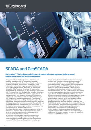 44
Progea entwickelt seit über 25 Jahren Leitsysteme zum
Bedienen und Beobachten für die Industrie. Es bietet
seinen Kunden außerordentliches Know-how in exzellenten
Software-Produkten. Nach über 100.000 weltweit in der
industriellen Automatisierung eingesetzten Applikationen
ist die SCADA/HMI-Plattform „Movicon™“ zu ihrer neuen
Generation „NExT“ gelangt. Diese setzt die „Automation
Platform.NExT™“-Technologie ein, das von Progea entwickelte
.NET-Framework auf OPC-UA-Basis. Der Benutzer sichert sich
damit eine modulare und flexible Suite von Applikationen, die
SCADA-Lösungen zum Bedienen, Beobachten und Steuern,
geo-basierte Fernwirklösungen (GeoSCADA), HMI-Lösungen
zum Visualisieren, Konnektivitätslösungen, Lösungen für
das Industrielle Internet der Dinge (IIoT) bis hin zu den Plant-
Intelligence- und Produktivititätslösungen umfassen. Movicon™
ist ideal, um zukunftsorientierte, innovative, offene, flexible und
einfache Applikationen des Bedienens und Beobachtens für
die moderne Automatisierung zu schaffen. Denn Movicon™ ist
benutzerfreundlich, modular und Standard.
Die Infrastruktur der neuen Produktgeneration wurde für die
Industrie auf Basis des OPC-UA-Datenmodells, mit Client-/
Server-Architektur und mit Plugin-Technologie für die
erforderliche Modularität entwickelt.
Mit Movicon™ verfügen die Projektentwickler über alle
Instrumente, um einschlagende Visualisierungs- und
Steuerungsapplikationen zu entwickeln, um technologisch
innovative Feldverbindungen herzustellen, um Lokal- und
Remote-Client-Stationen mit Informationen zu versorgen,
um Mess- und Regelvorrichtungen anzuschließen etc.,
genau wie es Industrie 4.0 vorschreibt, auch mit IIoT-
Gateway-Funktionen. Die grafische Schnittstelle verwendet
die neue vektorgrafische WPF/XAML-Layout-Engine
mit 3D und GeoSCADA und mit HTML5-Webzugriff. Die
Datenaufzeichnungsengines registrieren Daten in SQL-
Datenbanken oder in der Cloud. Die Multiserver-Redundanz
garantiert maximale Zuverlässigkeit in missionskritischen
Applikationen. Die Datensicherheit wird durch eine auf
Mitgliedschaften basierte Benutzerverwaltung gewährleistet.
Zahlreiche weitere integrierte Funktionen erfüllen jeden
weiteren Bedarf. Die Wahl der SCADA-Software ist eine
strategische Entscheidung. Sie hängt nicht nur von der
Innovationsfähigkeit, Leistung, Offenheit, Einfachheit und
Flexibilität ab, sondern muss auch die Servicequalität und die
Zuverlässigkeit des Herstellerunternehmens berücksichtigen.
Nur damit gilt die Investition als langzeitig gesichert.
Progea ist sich dessen bewusst und bietet seinen
Kunden bewährte Lösungen an, die eine maßgebende
Langzeitpartnerschaft für den Schutz der kundenseitigen
Investitionen darstellen. Movicon™ ist heute die beste Wahl
unter den SCADA/HMI-Produkten.
SCADA und GeoSCADA
Die Movicon™-Technologie evolutioniert die industriellen Konzepte des Bedienens und
Beobachtens und schützt Ihre Investitionen.
 