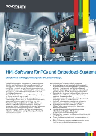5
Die HMI-Technologie von Progea baut auf den Konzepten der
Offenheit und Flexibilität auf. Jahrelange Erfahrung führt zu
wirkungsvollen und skalierbaren, aber dennoch einfachen
und leichten Lösungen. Die HMI-Software von Progea ist für
eingebettete Systeme oder PCs konzipiert. Sie kann von kleinen
Bedienpanels auf WinCE bis Windows 10 IoT bis zu PCs auf
Win32/64 skaliert werden.
Der große Vorteil liegt in der einzigen Entwicklungsumgebung
für überall verteilbare HMI-Projekte.
Obwohl die heutige HMI-Technologie leistungsstarke
Funktionen garantieren muss, ist auch Benutzerfreundlichkeit
ausschlaggebend. Dazu braucht es nicht nur eine gute
Projektentwicklung, sondern auch eine HMI-Software mit
gezielten Funktionen. Die HMI-Technologien von Progea
wenden sich sowohl an Endanwender als auch an Projektanten
(Maschinenbauer oder Systemintegratoren). Für beide
Benutzerkategorien bedeutet das: gesicherte Investitionen,
reduzierte Betriebskosten, geringer Wartungsaufwand und
einfache Aktualisierung.
Merkmale der HMI-Software-Produkte von Progea:
•	 Maximale Skalierbarkeit: Dasselbe Projekt kann sowohl
auf PCs als auch auf kleinen eingebetteten Systemen unter
Windows CE oder Windows 10 IoT ausgeführt werden.
•	 Hardware-Unabhängigkeit: Sie wählen Ihr Bedienteil nach
Belieben, behalten Ihr HMI-Projekt aber unverändert bei.
•	 Flexibilität: Ihre Architekturen können SCADA-Leitsysteme,
HMI-Lösungen und Bedienpanels unter Beibehaltung
derselben Software integrieren.
•	 Minimale Investition: Eine einzige Entwicklungsumgebung,
ein einziges Produkt für alle Ihre Projekte.
•	 Minimaler Wartungsaufwand: Eine einzige Software im
Unternehmen bedeutet geringere Wartungskosten.
•	 Erweiterbarkeit: Das HMI-Projekt kann zu einem
SCADA-Projekt erweitert werden, ohne Änderungen
Ihrerseits zu erfordern.
•	 Offenheit: Eine umfassende Gerätetreiberbibliothek
ist für die Verbindung jeder SPS oder jeder
Automatisierungsvorrichtung integriert.
•	 Kontinuierliche Innovation: Damit Ihre Investitionen langfristig
gesichert bleiben.
•	 Support und Beratung: Sie erhalten exzellenten Service für
jeden Bedarf.
•	 Produktcustomizing: Bringen Sie Ihr Markenzeichen an und
holen Sie sich nur die Lizenzen, die Sie brauchen.
HMI-Software für PCs und Embedded-Systeme
Offene, hardware-unabhängige und leistungsstarke HMI-Lösungen von Progea.
 