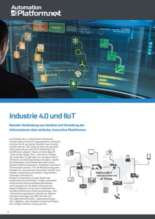 66
Industrie 4.0 und IIoT
Im Zeitalter der 4. industriellen Revolution
müssen jede einzelne Fertigungsebene und jedes
einzelne Gerät von jedem Standort aus vernetzt
werden können. Nur dadurch kann ein gezielter
Informationsfluss reell die Produktivität und
die Effizienz steigern. Heute wird der Begriff
„Internet der Dinge” (IoT - Internet of Things)
oft verwendet. Es gibt aber nur wenige wirklich
effiziente und kostengünstige Lösungen, welche
die Integration von bestehenden oder neuen
Geräten effizient abwickeln. Außerdem evolvieren
Technologien schnell. Für die Realisierung guter
Projekte zur Vernetzung industrieller Geräte sind
flexible, skalierbare und einfach integrierbare
Lösungen erforderlich.
Progea ist Spezialist auf dem Gebiet der
industriellen Konnektivität. Progea entwickelt
kontinuierlich Kommunikationsprotokolle
und Lösungen für die Datenerfassung aus
jedem Feldgerät und für deren Aufbereitung
und Bereitstellung an Datenverwaltungs- und
-Visualisierungssysteme anhand von offenen
Standard-Lösungen wie OPC UA oder IoT.
Für jedes Konnektivitäts-, Datensammlungs-,
IIoT-, BigData- oder Analyse-Projekt hat Progea
die richtige Software-Lösung für Sie.
Remote-Verbindung von Geräten und Verteilung der
Informationen über einfache, innovative Plattformen.
 
