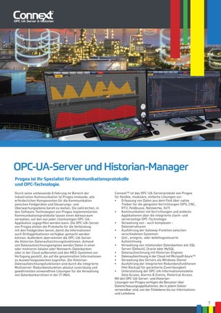 7
Connext™ ist das OPC-UA-Serverprodukt von Progea
für flexible, modulare, einfache Lösungen zur:
•	 Erfassung von Daten aus dem Feld über native
Treiber für die gängisten Vorrichtungen (SPS, CNC,
RTU, Feldbusse, Netzwerke, IIoT)
•	 Kommunikation mit Vorrichtungen und anderen
Applikationen über die integrierte client- und
serverseitige OPC-Technologie
•	 Verwaltung von - auch komplexen -
Datenstrukturen
•	 Ausführung der Gateway-Funktion zwischen
verschiedenen Systemen
•	 Zeit-, ereignis- oder befehlsgesteuerte
Aufzeichnung
•	 Verwaltung von relationalen Datenbanken wie SQL
Server (Default), Oracle oder MySQL
•	 Datenaufzeichnung mit Historian-Engines
•	 Datenaufzeichnung in der Cloud mit Microsoft Azure™
•	 Verwaltung des Servers als Windows-Dienst
•	 Ausführung der integrierten Redundanzfunktionen
(Hot Backup) für garantierte Zuverlässigkeit
•	 Unterstützung der OPC-UA-Informationsmodelle
Data Access, Alarms & Events, Historical Access.
Mit den OPC-UA-Server- und Historian-
Lösungen von Progea verfügen die Benutzer über
Datenerfassungsapplikationen, die in jedem Sektor
verwendbar sind, von der Feldebene bis zur Informations-
und Leitebene.
OPC-UA-Server und Historian-Manager
Durch seine umfassende Erfahrung im Bereich der
industriellen Kommunikation ist Progea imstande, alle
erforderlichen Komponenten für die Kommunikation
zwischen Feldgeräten und Steuerungs- und
Überwachungsebene bereit zu stellen. Die zahlreichen, in
den Software-Technologien von Progea implementierten
Kommunikationsprotokolle lassen einen Adressraum
verwalten, auf den von jeder clientseitigen OPC-UA-
Applikation zugegriffen werden kann. Die OPC-UA-Server
von Progea stellen die Protokolle für die Verbindung
mit den Feldgeräten bereit, damit die Informationen
auch Drittapplikationen verfügbar gemacht werden
können. Außerdem übernehmen die OPC-UA-Server
die Historian-Datenaufzeichnungsfunktionen. Anhand
von Datenaufzeichnungsengines werden Daten in einer
oder mehreren lokalen oder Netzwerk-Datenbanken
oder in der Cloud aufbereitet und den MES-Systemen zur
Verfügung gestellt, die auf die gesammelten Informationen
zu Auswertungszwecken zugreifen. Die Historian-
Datenaufzeichnungsfunktionen sind durch die integrierte
Multiserver-Redundanzfunktion absolut zuverlässig und
gewährleisten einwandfreie Lösungen für die Verwaltung
von Datenbankarchiven in der IT-Welt.
Progea ist Ihr Spezialist für Kommunikationsprotokolle
und OPC-Technologie.
 