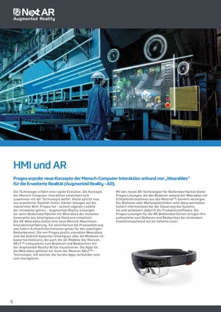 88
Progea erprobt neue Konzepte der Mensch-Computer-Interaktion anhand von „Wearables“
für die Erweiterte Realität (Augmented Reality - AR).
HMI und AR
Die Technologie erfährt eine rapide Evolution. Die Konzepte
der Mensch-Computer-Interaktion entwickeln sich
zusammen mit der Technologie weiter. Heute spricht man
von erweiterter Realität immer stärker bezogen auf die
industrielle Welt. Progea hat - seinem eigenen Leitbild
der Innovation getreu - Augmented-Reality-Lösungen
für seine Bedienoberflächen mit Wearables der neuesten
Generation wie Smartglass und HoloLens entwickelt.
Die AR-Wearables bieten eine neue Mensch-Maschinen-
Interaktionserfahrung. Sie vereinfachen die Prozessführung
und liefern Echtzeitinformationen genau für den jeweiligen
Bedienkontext. Die von Progea positiv erprobten Wearables
sind die Android-basierten Smartglass oder die Windows-10-
basierten HoloLens, die auch die 3D-Modelle des Movicon.
NExT™-Leitsystems zum Bedienen und Beobachten mit
der Augmented-Reality-Brille visualisieren. Die Apps für
die Wearables gehören zur Suite der Movicon.NExT™-
Technologie, mit welcher die Geräte-Apps verbunden sind
und interagieren.
Mit den neuen AR-Technologien für Bedienoberflächen bietet
Progea Lösungen, die den Bediener anhand der Wearables mit
Echtzeitinformationen aus den Movicon™-Servern versorgen.
Der Bediener oder Wartungstechniker setzt diese wertvollen
Instant-Informationen bei der Steuerung des Systems
ein und verbessert dadurch die Produktionseffizienz. Die
Progea-Lösungen für die AR-Bedienoberflächen bringen Ihre
Leitsysteme zum Bedienen und Beobachten bei minimalem
Investitionsaufwand auf ein höheres Level.
 