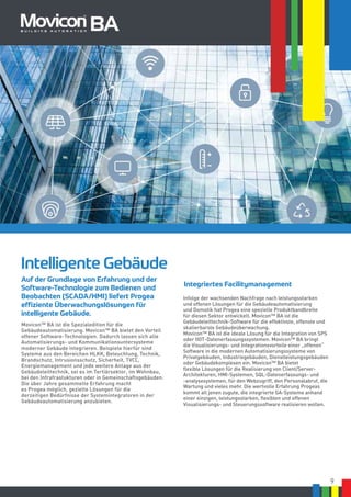 9
Auf der Grundlage von Erfahrung und der
Software-Technologie zum Bedienen und
Beobachten (SCADA/HMI) liefert Progea
effiziente Überwachungslösungen für
intelligente Gebäude.
Intelligente Gebäude
Movicon™ BA ist die Spezialedition für die
Gebäudeautomatisierung. Movicon™ BA bietet den Vorteil
offener Software-Technologien. Dadurch lassen sich alle
Automatisierungs- und Kommunikationsuntersysteme
moderner Gebäude integrieren. Beispiele hierfür sind
Systeme aus den Bereichen HLKK, Beleuchtung, Technik,
Brandschutz, Intrusionsschutz, Sicherheit, TVCC,
Energiemanagement und jede weitere Anlage aus der
Gebäudeleittechnik, sei es im Tertiärsektor, im Wohnbau,
bei den Infrafrastukturen oder in Gemeinschaftsgebäuden.
Die über Jahre gesammelte Erfahrung macht
es Progea möglich, gezielte Lösungen für die
derzeitigen Bedürfnisse der Systemintegratoren in der
Gebäudeautomatisierung anzubieten.
Integriertes Facilitymanagement
BA
Infolge der wachsenden Nachfrage nach leistungsstarken
und offenen Lösungen für die Gebäudeautomatisierung
und Domotik hat Progea eine spezielle Produktbandbreite
für diesen Sektor entwickelt. Movicon™ BA ist die
Gebäudeleittechnik-Software für die effektivste, offenste und
skalierbarste Gebäudeüberwachung.
Movicon™ BA ist die ideale Lösung für die Integration von SPS
oder IIOT-Datenerfassungssystemen. Movicon™ BA bringt
die Visualisierungs- und Integrationsvorteile einer „offenen“
Software in die modernen Automatisierungssysteme von
Privatgebäuden, Industriegebäuden, Dienstleistungsgebäuden
oder Gebäudekomplexen ein. Movicon™ BA bietet
flexible Lösungen für die Realisierung von Client/Server-
Architekturen, HMI-Systemen, SQL-Datenerfassungs- und
-analysesystemen, für den Webzugriff, den Personalabruf, die
Wartung und vieles mehr. Die wertvolle Erfahrung Progeas
kommt all jenen zugute, die integrierte GA-Systeme anhand
einer einzigen, leistungsstarken, flexiblen und offenen
Visualisierungs- und Steuerungssoftware realisieren wollen.
 