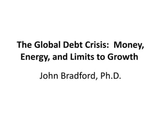The Global Debt Crisis:  Money, Energy, and Limits to Growth  John Bradford, Ph.D. 
