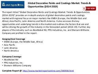 Complete Report @ http://www.marketreportsonline.com/340938.html
Global Decorative Paints and Coatings Market: Trends &
Opportunities (2014-2019)
The report titled "Global Decorative Paints and Coatings Market: Trends & Opportunities
(2014-2019)" provides an in-depth analysis of global decorative paints and coatings
market with regional focus on major markets like EMEA (Europe, the Middle East and
Africa), Asia-Pacific, Latin America and North America. It also accesses the key
opportunities and underlying trends in the market and outlines the factors that are and
will be driving the growth of the industry in the forecasted period (2014-19). Further, key
players of the industry such as AkzoNobel NV, PPG Industries, Inc. and Sherwin-Williams
Company are profiled in the report.
Geographical Coverage
• EMEA (Europe, the Middle East, Africa)
• Asia-Pacific
• Latin America
• North America
Company Coverage
• AkzoNobel NV
• PPG Industries, Inc.
• Sherwin-Williams Company
 
