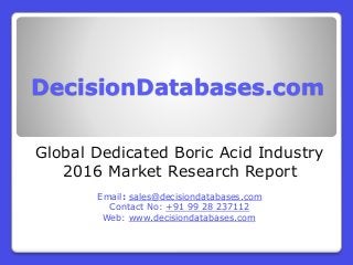 DecisionDatabases.com
Global Dedicated Boric Acid Industry
2016 Market Research Report
Email: sales@decisiondatabases.com
Contact No: +91 99 28 237112
Web: www.decisiondatabases.com
 