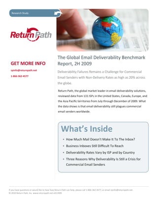 Research Study




                                                  The Global Email Deliverability Benchmark
  GET MORE INFO                                   Report, 2H 2009
  rpinfo@returnpath.net
                                                  Deliverability Failures Remains a Challenge for Commercial
  1-866-362-4577
                                                  Email Senders with Non-Delivery Rates as high as 20% across
                                                  the globe.

                                                   Return Path, the global market leader in email deliverability solutions,
                                                   reviewed data from 131 ISPs in the United States, Canada, Europe, and
                                                   the Asia Pacific territories from July through December of 2009. What
                                                   the data shows is that email deliverability still plagues commercial
                                                   email senders worldwide.




                                                      What’s Inside
                                                       • How Much Mail Doesn’t Make It To The Inbox?
                                                       • Business Inboxes Still Difficult To Reach
                                                       • Deliverability Rates Vary by ISP and by Country
                                                       • Three Reasons Why Deliverability Is Still a Crisis for
                                                         Commercial Email Senders




If you have questions or would like to hear how Return Path can help, please call 1-866-362-4577, or email rpinfo@returnpath.net.
© 2010 Return Path, Inc. www.returnpath.net v011909
 