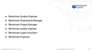 Copyright © Blockchain Council www.blockchain-council.org
● Blockchain Quality Engineer
● Blockchain Engineering Manager
● Blockchain Project Manager
● Blockchain quality engineer
● Blockchain Legal consultant
● Blockchain Engineer
11
 