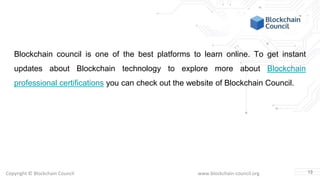 Copyright © Blockchain Council www.blockchain-council.org
Blockchain council is one of the best platforms to learn online. To get instant
updates about Blockchain technology to explore more about Blockchain
professional certifications you can check out the website of Blockchain Council.
13
 