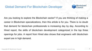 Copyright © Blockchain Council www.blockchain-council.org
Global Demand For Blockchain Developer
Are you looking to explore the Blockchain sector? If you are thinking of making a
career in Blockchain specializations, then this article is for you. There is no doubt
that demand for blockchain professionals is increasing day by day. According to
Hired report, the skills of blockchain development categorized in the top three
openings for jobs. A report from Hired also shows that engineers with blockchain
expert are in high demand.
2
 