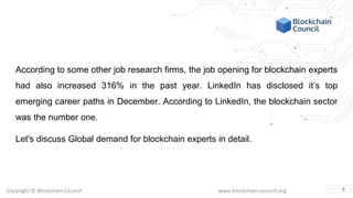 Copyright © Blockchain Council www.blockchain-council.org
According to some other job research firms, the job opening for blockchain experts
had also increased 316% in the past year. LinkedIn has disclosed it’s top
emerging career paths in December. According to LinkedIn, the blockchain sector
was the number one.
Let's discuss Global demand for blockchain experts in detail.
3
 