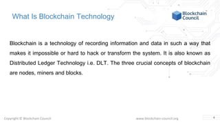 Copyright © Blockchain Council www.blockchain-council.org
What Is Blockchain Technology
Blockchain is a technology of recording information and data in such a way that
makes it impossible or hard to hack or transform the system. It is also known as
Distributed Ledger Technology i.e. DLT. The three crucial concepts of blockchain
are nodes, miners and blocks.
4
 